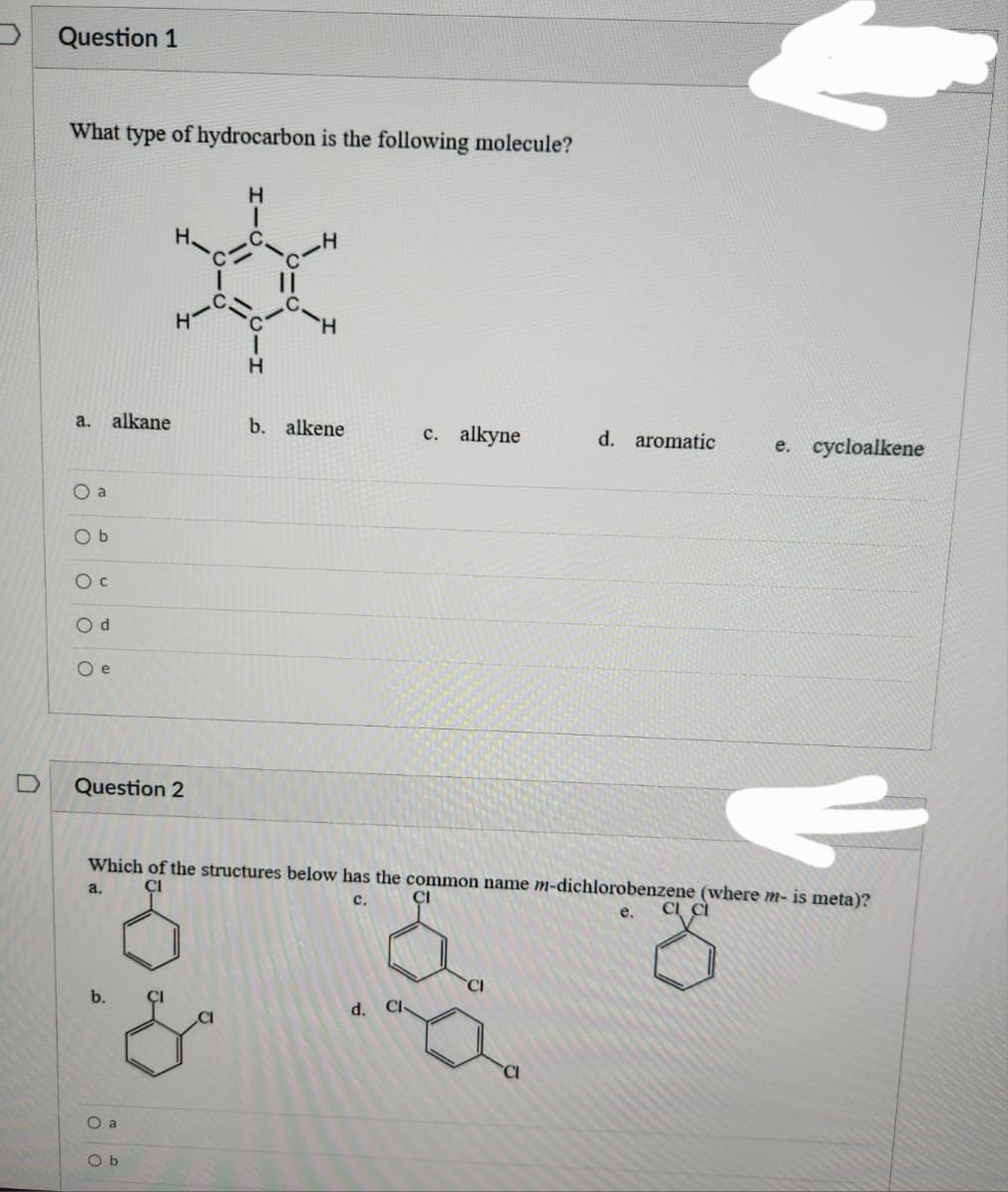 Question 1
What type of hydrocarbon is the following molecule?
a.
O a
Ob
O C
Od
Oe
alkane
D Question 2
H₂
100
O a
Ob
H
I
H
b. alkene
c. alkyne
Which of the structures below has the common name m-dichlorobenzene (where m- is meta)?
C.
CI
e. CI CI
d. Cl
d. aromatic
e. cycloalkene