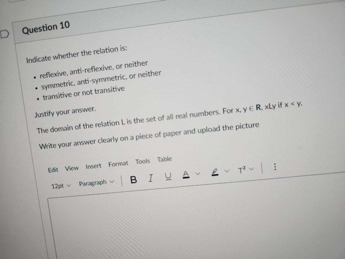 Question 10
Indicate whether the relation is:
reflexive, anti-reflexive, or neither
symmetric, anti-symmetric, or neither
• transitive or not transitive
.
.
Justify your answer.
The domain of the relation L is the set of all real numbers. For x, y E R, xLy if x < y.
Write your answer clearly on a piece of paper and upload the picture
Edit View Insert Format Tools Table
12pt v Paragraph
V
BIU
18
T² :
V