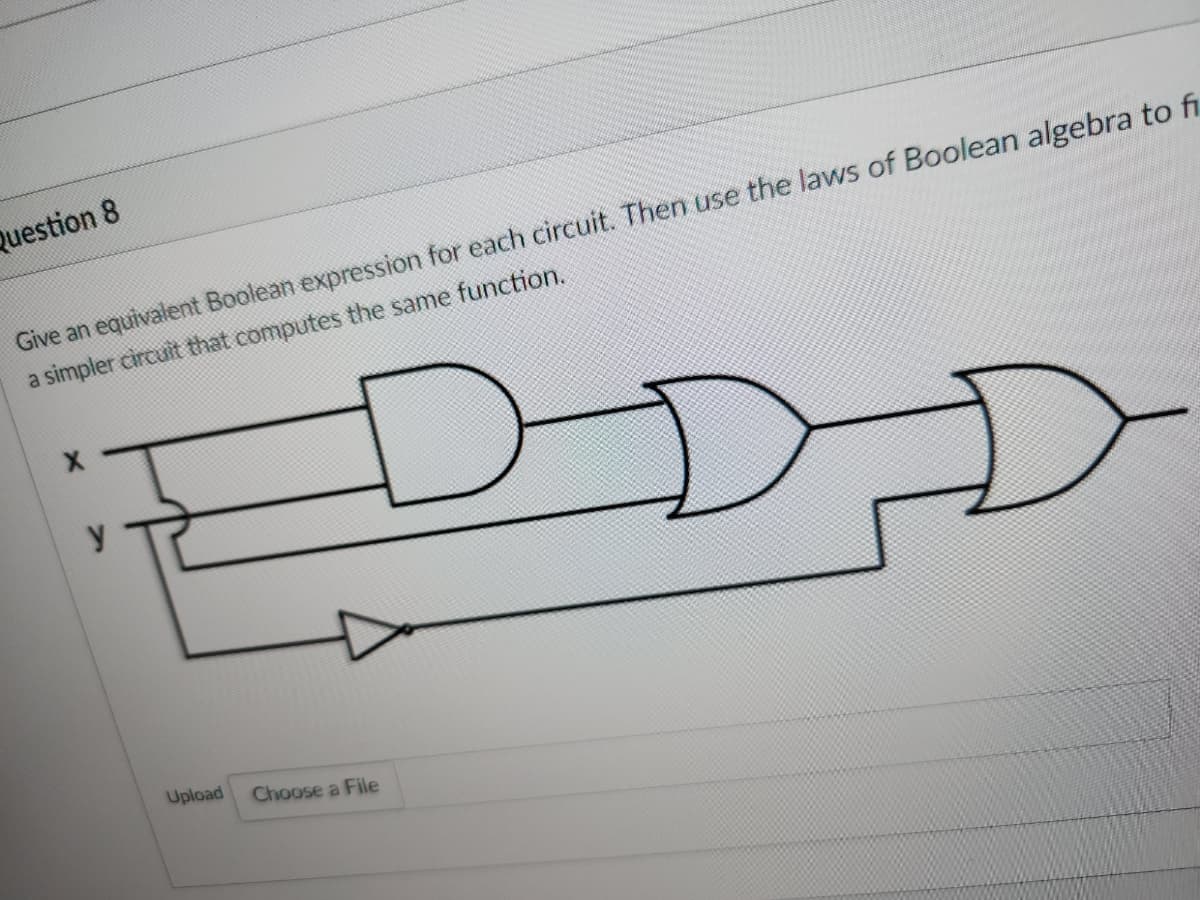 Question 8
Give an equivalent Boolean expression for each circuit. Then use the laws of Boolean algebra to fi
a simpler circuit that computes the same function.
Upload
Choose a File