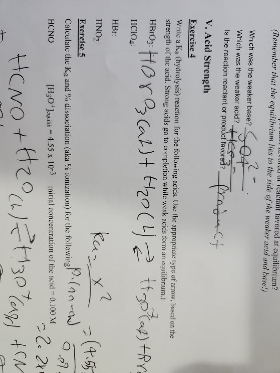 (Remember that the equilibrium lies to the side of the weaker acid and base!)
e Of Peactant favored at equilibrium?
SOR
HER-
Which was the weaker base?
Which was the weaker acid?
Is the reaction reactant or product favored?
product
V. Acid Strength
Exercise 4
Write a Ka (hydrolysis) reaction for the following acids. Use the appropriate type of arrow, based on the
strength of the acid. Strong acids go to completion while weak acids form an equilibrium.)
HBO: Hora (at) + H₂0 (4) 2 H₂otal) fin
HC104:
HBr:
HNO₂:
Exercise 5
Calculate the Ka and % dissociation (aka % ionization) for the following!
HCNO
2
как
ka= x²
Plan-ow)
[H3O+Jequilib = 4.55 x 10-3 initial concentration of the acid = 0.100 M
= (4.55)
22=2+₁
HCNO + H₂0 (1) € +1307/(a +M