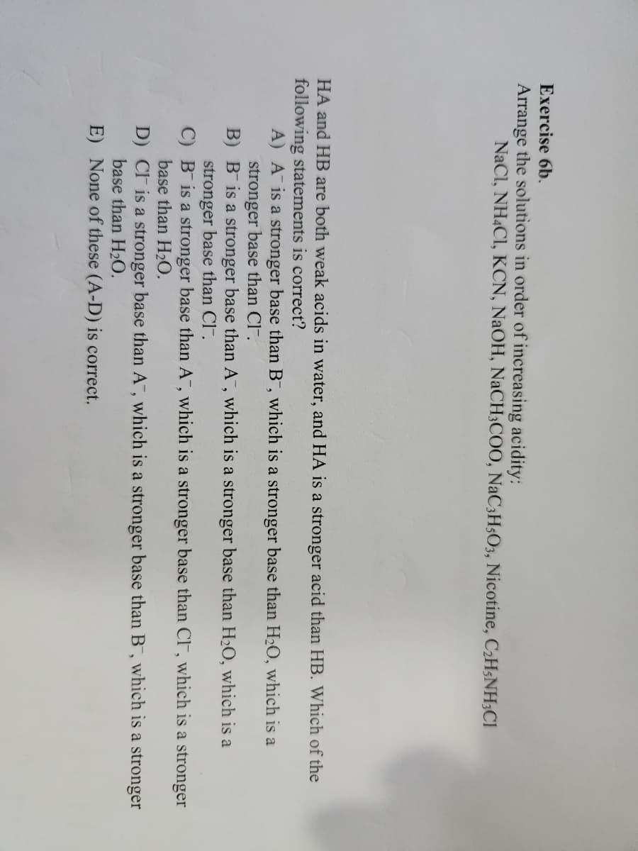 Exercise 6b.
Arrange the solutions in order of increasing acidity:
NaCl, NHẠCI, KCN, NaOH, NaCH3COO, NaC3H5O3, Nicotine, CzH5NH3C1
HA and HB are both weak acids in water, and HA is a stronger acid than HB. Which of the
following statements is correct?
A) A is a stronger base than B, which is a stronger base than H₂O, which is a
stronger base than Cl-.
B)
B is a stronger base than A, which is a stronger base than H₂O, which is a
stronger base than Cl-.
C) B is a stronger base than A, which is a stronger base than Cl, which is a stronger
base than H₂O.
D) CI is a stronger base than A, which is a stronger base than B, which is a stronger
base than H₂O.
E) None of these (A-D) is correct.