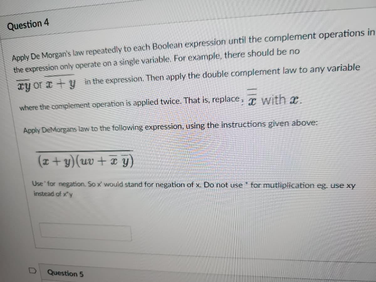 Question 4
Apply De Morgan's law repeatedly to each Boolean expression until the complement operations in
the expression only operate on a single variable. For example, there should be no
xy or ay in the expression. Then apply the double complement law to any variable
where the complement operation is applied twice. That is, replace: x with a.
Apply DeMorgans law to the following expression, using the instructions given above:
(x + y)(uv+x y)
Use' for negation. So x' would stand for negation of x. Do not use for mutliplication eg. use xy
instead of xy
D
Question 5