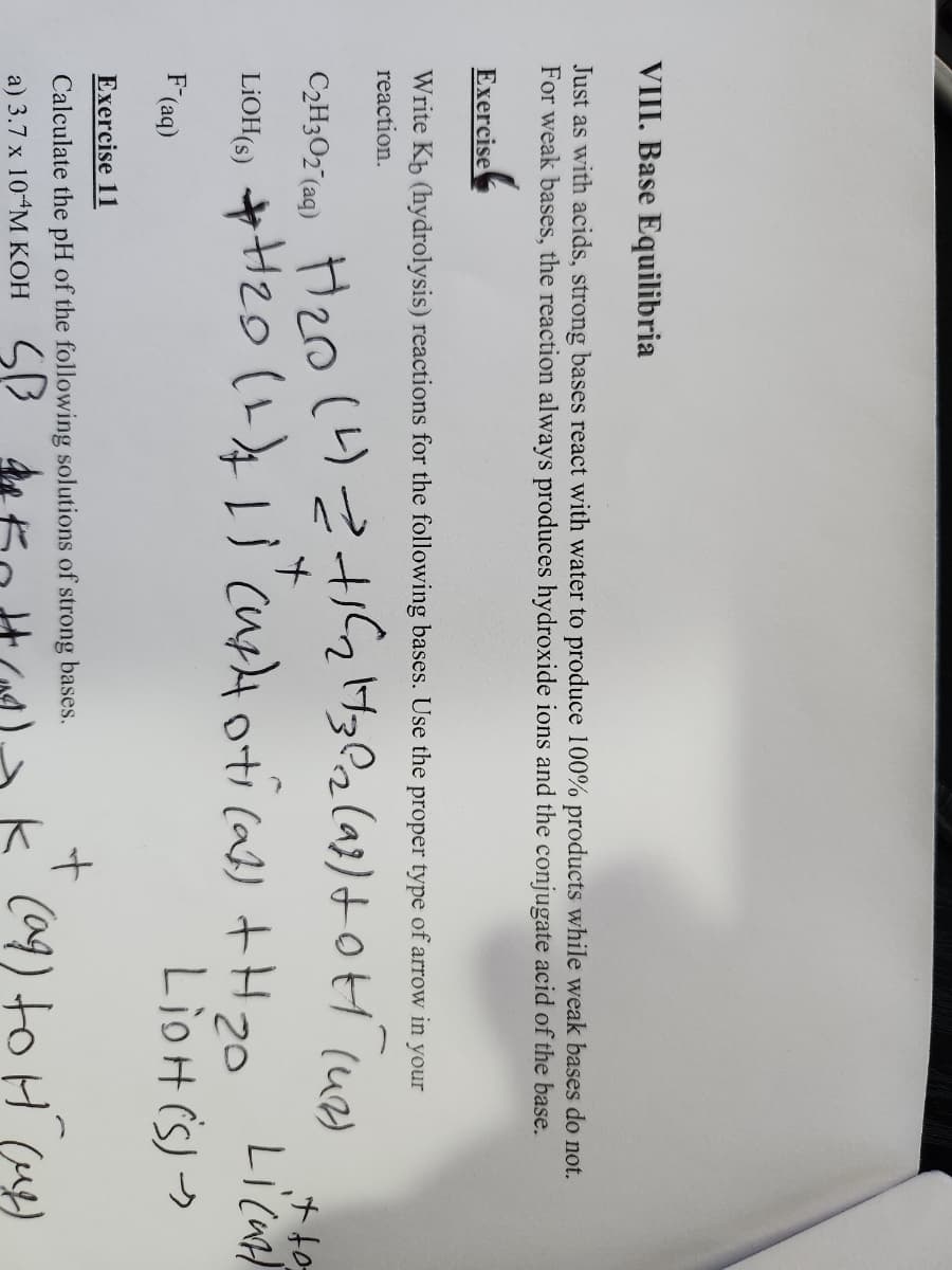 VIII. Base Equilibria
Just as with acids, strong bases react with water to produce 100% products while weak bases do not.
For weak bases, the reaction always produces hydroxide ions and the conjugate acid of the base.
Exercise
Write Kb (hydrolysis) reactions for the following bases. Use the proper type of arrow in your
reaction.
+
C₂H302 (aq) H₂0 (4) = +1₂ H302 (98) +0H (42)
LiOH(s) + H₂0 (1) 1) (uptotical) +H ₂0
LiOH (S)
F-(aq)
Exercise 11
Calculate the pH of the following solutions of strong bases.
a) 3.7 x 10-4M KOH SB de
it to
Licu
+
k (ag) to H (ug)