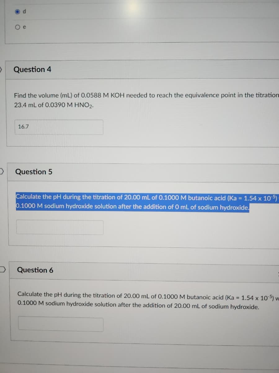 d
O e
Question 4
Find the volume (mL) of 0.0588 M KOH needed to reach the equivalence point in the titration
23.4 mL of 0.0390 M HNO2.
16.7
Question 5
Calculate the pH during the titration of 20.00 mL of 0.1000 M butanoic acid (Ka = 1.54 x 10-5).
0.1000 M sodium hydroxide solution after the addition of 0 mL of sodium hydroxide.
Question 6
Calculate the pH during the titration of 20.00 mL of 0.1000 M butanoic acid (Ka = 1.54 x 105) w
0.1000 M sodium hydroxide solution after the addition of 20.00 mL of sodium hydroxide.