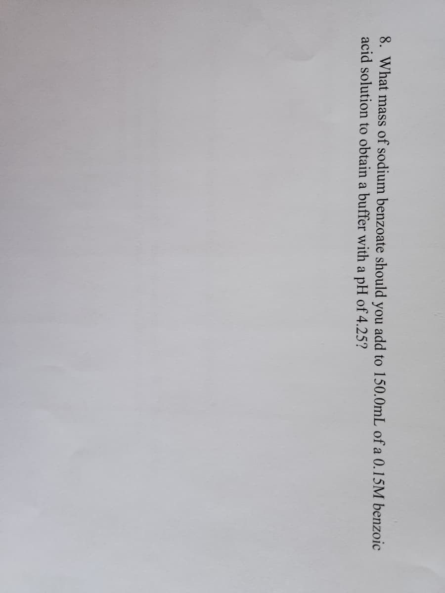 8. What mass of sodium benzoate should you add to 150.0mL of a 0.15M benzoic
acid solution to obtain a buffer with a pH of 4.25?
