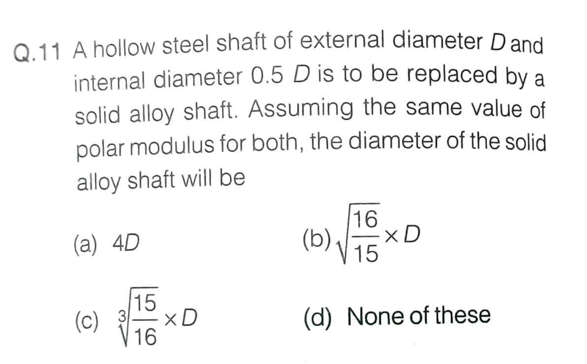 Q.11 A hollow steel shaft of external diameter Dand
internal diameter 0.5 D is to be replaced by a
solid alloy shaft. Assuming the same value of
polar modulus for both, the diameter of the solid
alloy shaft will be
16
(a) 4D
(b).
xD
15
15
3
(c)
16
(d) None of these
