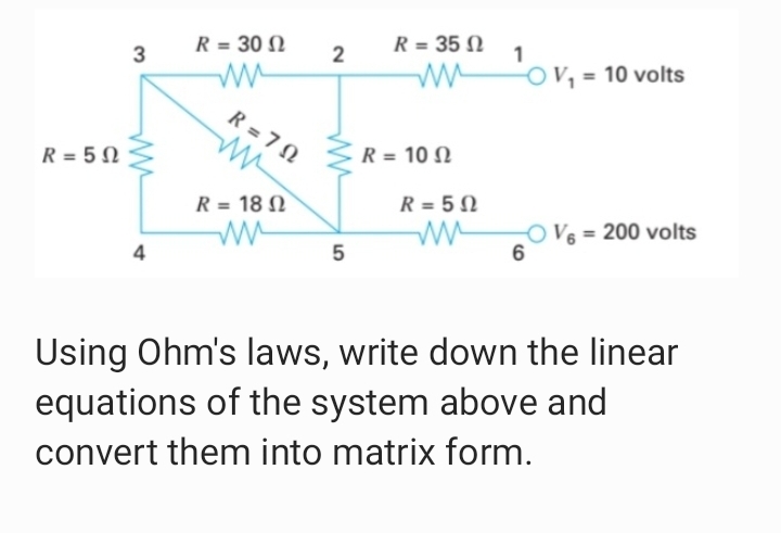 R = 30 N
R = 35 N
1
3
O V, = 10 volts
R = 7 N
R = 10 N
R = 5 N
R = 18 N
R = 5 N
O V6 = 200 volts
4
Using Ohm's laws, write down the linear
equations of the system above and
convert them into matrix form.
