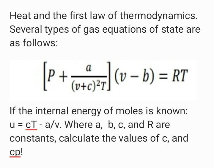 Heat and the first law of thermodynamics.
Several types of gas equations of state are
as follows:
(v – b) = RT
a
%3D
' (v+c)?T]
If the internal energy of moles is known:
u = cT - a/v. Where a, b, c, and R are
constants, calculate the values of c, and
cp!
