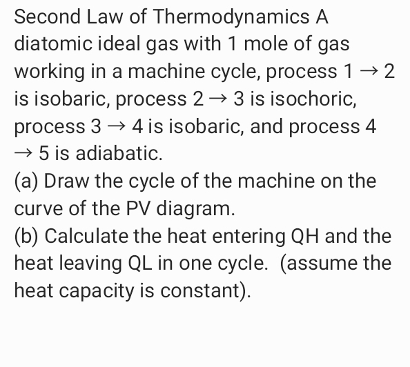 Second Law of Thermodynamics A
diatomic ideal gas with 1 mole of gas
working in a machine cycle, process 1→ 2
is isobaric, process 2→ 3 is isochoric,
process 3 → 4 is isobaric, and process 4
→ 5 is adiabatic.
(a) Draw the cycle of the machine on the
curve of the PV diagram.
(b) Calculate the heat entering QH and the
heat leaving QL in one cycle. (assume the
heat capacity is constant).
