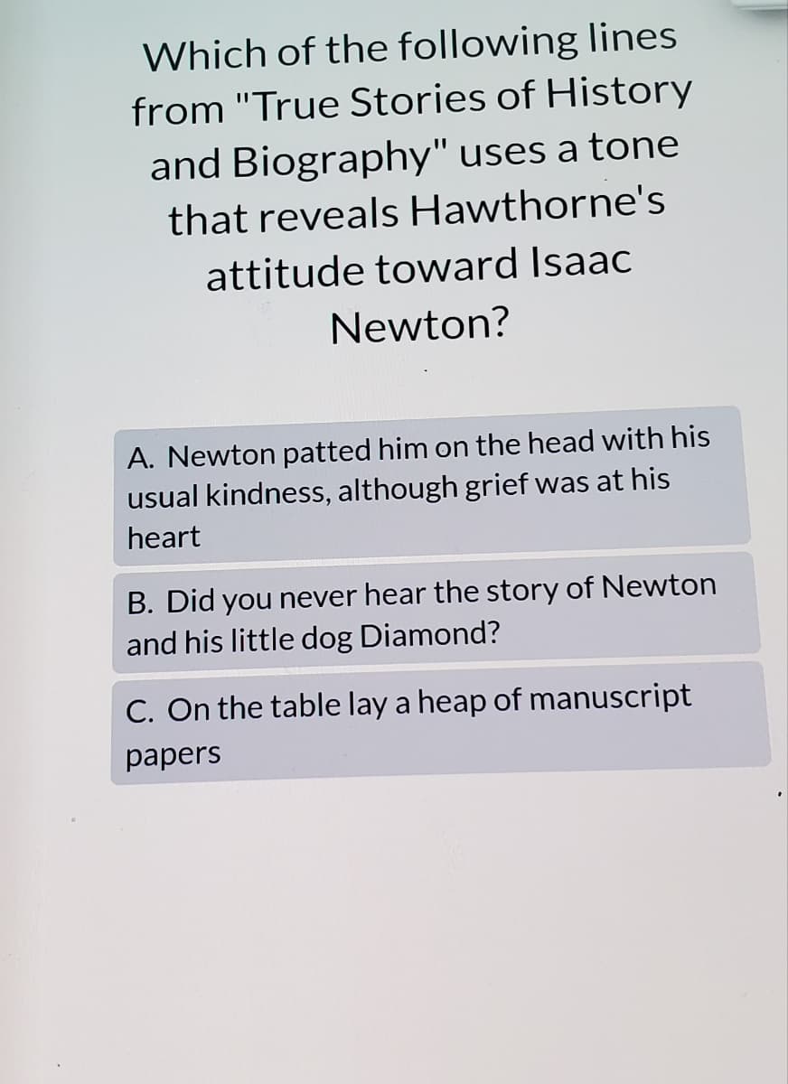 Which of the following lines
from "True Stories of History
and Biography" uses a tone
that reveals Hawthorne's
attitude toward Isaac
Newton?
A. Newton patted him on the head with his
usual kindness, although grief was at his
heart
B. Did you never hear the story of Newton
and his little dog Diamond?
C. On the table lay a heap of manuscript
papers
.