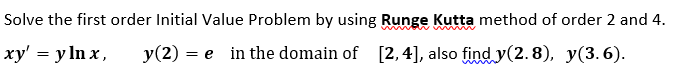 Solve the first order Initial Value Problem by using Runge Kutta method of order 2 and 4.
ху' %3D у In x,
y(2) = e in the domain of [2,4], also find y(2.8), y(3.6).
