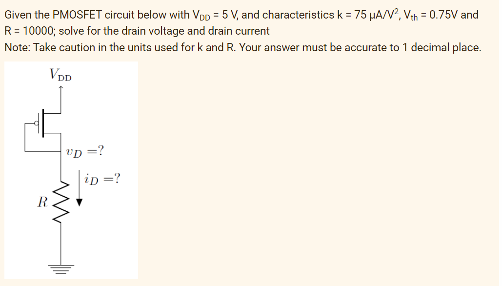 Given the PMOSFET circuit below with VDD = 5 V, and characteristics k = 75 µA/V², Vth = 0.75V and
R = 10000; solve for the drain voltage and drain current
Note: Take caution in the units used for k and R. Your answer must be accurate to 1 decimal place.
VDD
VD =?
iD = ?