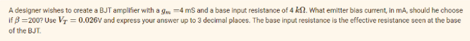 A designer wishes to create a BJT amplifier with a g -4 ms and a base input resistance of 4 k. What emitter bias current, in mA, should he choose
if B=200? Use V₁ = 0.026V and express your answer up to 3 decimal places. The base input resistance is the effective resistance seen at the base
of the BJT.