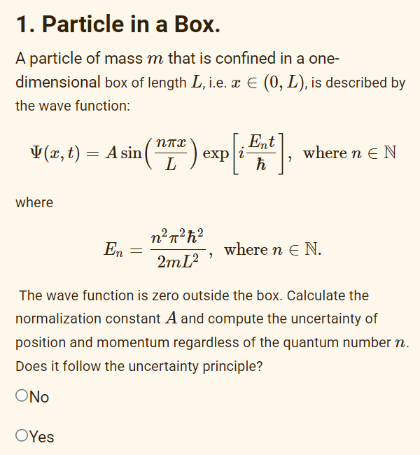 1. Particle in a Box.
A particle of mass m that is confined in a one-
dimensional box of length L, i.e. x € (0, L), is described by
the wave function:
v (2, 1) = A sin (17²) exp[i Ent],
t)
where
En
OYes
n²π²ħ²
2mI²
9
where n E N
where n E N.
The wave function is zero outside the box. Calculate the
normalization constant A and compute the uncertainty of
position and momentum regardless of the quantum number n.
Does it follow the uncertainty principle?
ONO