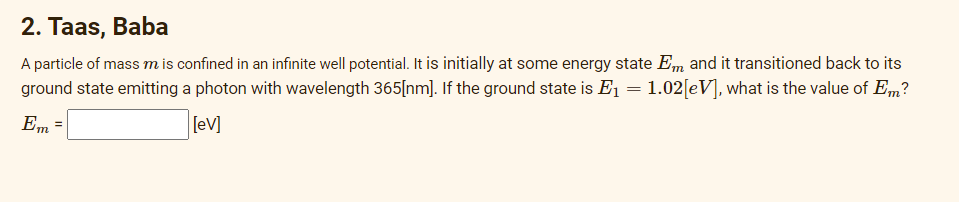 2. Taas, Baba
A particle of mass m is confined in an infinite well potential. It is initially at some energy state Em and it transitioned back to its
ground state emitting a photon with wavelength 365[nm]. If the ground state is E₁ = 1.02[eV], what is the value of Em?
Em
[eV]