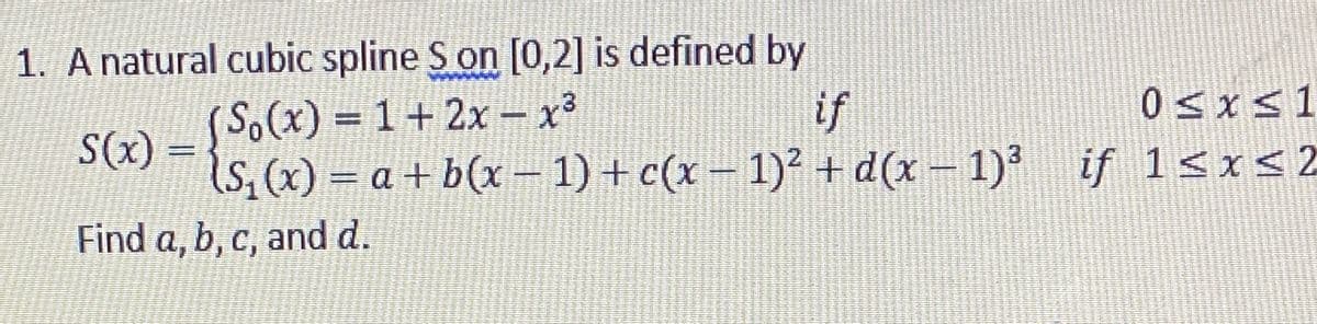 1. A natural cubic spline S on [0,2] is defined by
げ
0sxs1
(So(x)%3D1+2x – x³
S(x) =
(s, (x) = a + b(x – 1) + c(x – 1)² + d(x – 1)' if 1<x<2
Find a, b, c, and d.
