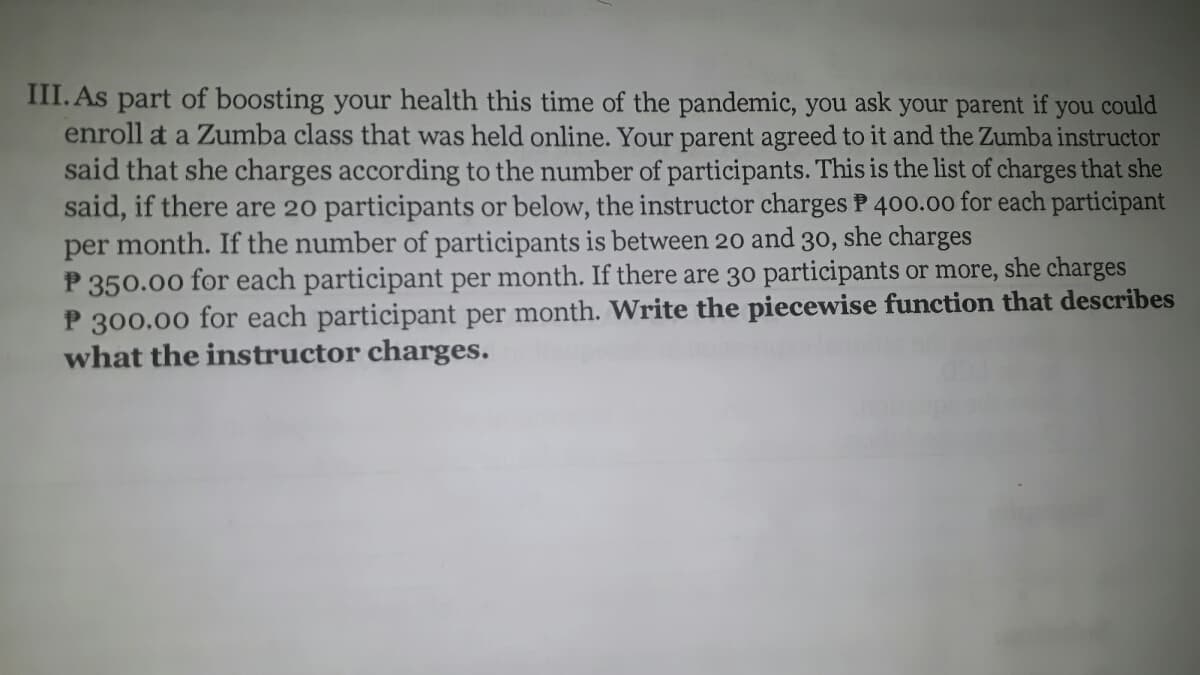 III. As part of boosting your health this time of the pandemic, you ask your parent if you could
enroll at a Zumba class that was held online. Your parent agreed to it and the Zumba instructor
said that she charges according to the number of participants. This is the list of charges that she
said, if there are 20 participants or below, the instructor charges P 400.00 for each participant
per month. If the number of participants is between 20 and 30,
P 350.00 for each participant per month. If there are 30 participants or more, she charges
P 300.00 for each participant per month. Write the piecewise function that describes
what the instructor charges.
she charges
