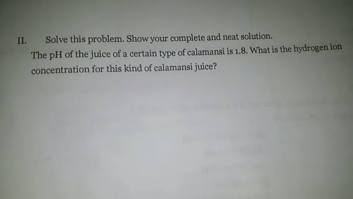 II.
Solve this problem. Show your complete and neat solution.
The pH of the juice of a certain type of calamansi is 1.8. What is the hydrogen ion
concentration for this kind of calamansi juice?
