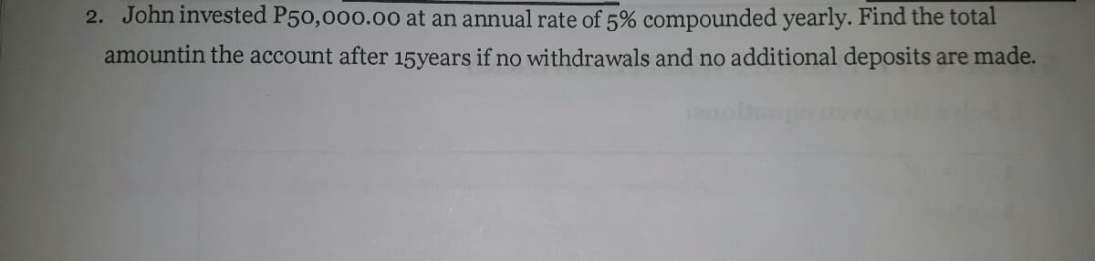 2. John invested P50,000.00 at an annual rate of 5% compounded yearly. Find the total
amountin the account after 15years if no withdrawals and no additional deposits are made.
