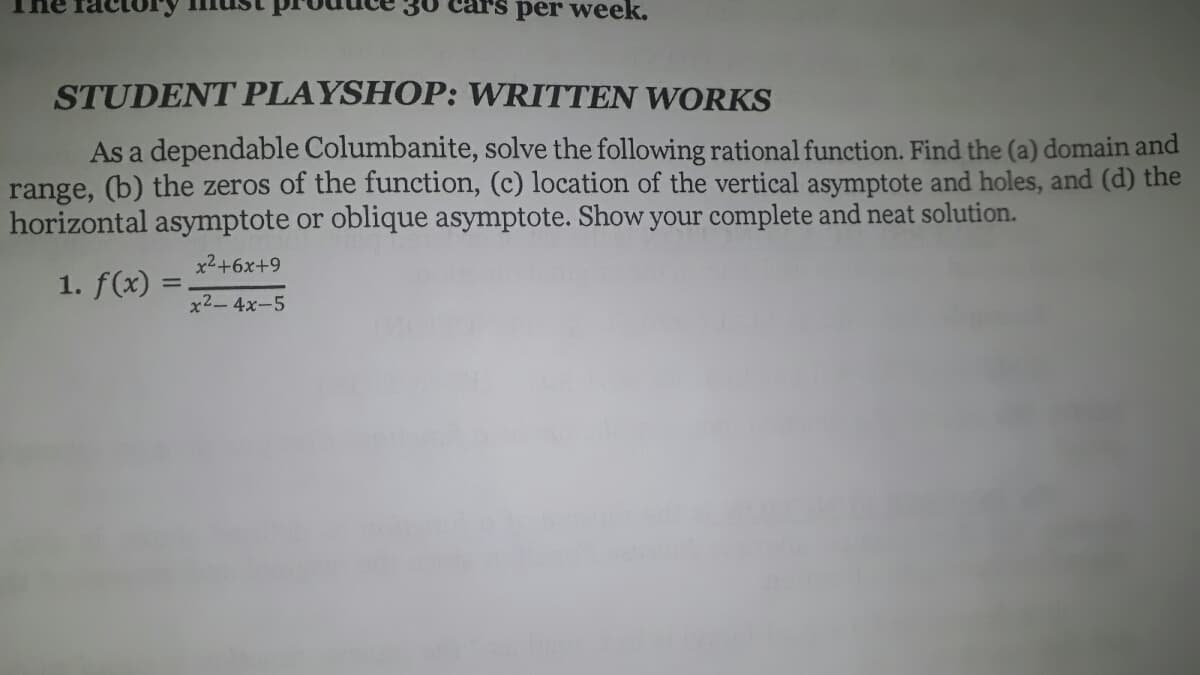 per week.
STUDENT PLAYSHOP: WRITTEN WORKS
As a dependable Columbanite, solve the following rational function. Find the (a) domain and
range, (b) the zeros of the function, (c) location of the vertical asymptote and holes, and (d) the
horizontal asymptote or oblique asymptote. Show your complete and neat solution.
x2+6x+9
1. f(x) =
x2-4x-5
