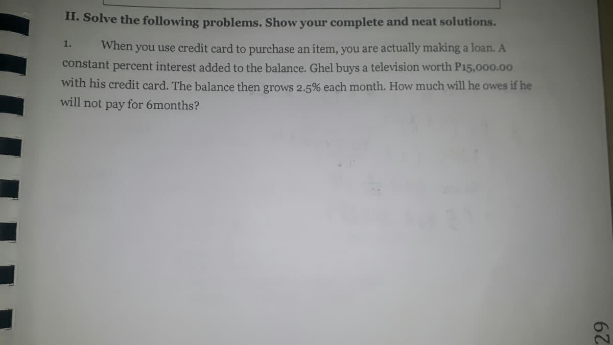 II. Solve the following problems. Show your complete and neat solutions.
1.
When you use credit card to purchase an item, you are actually making a loan. A
constant percent interest added to the balance. Ghel buys a television worth P15,000.00
with his credit card. The balance then grows 2.5% each month. How much will he owes if he
will not pay for 6months?
