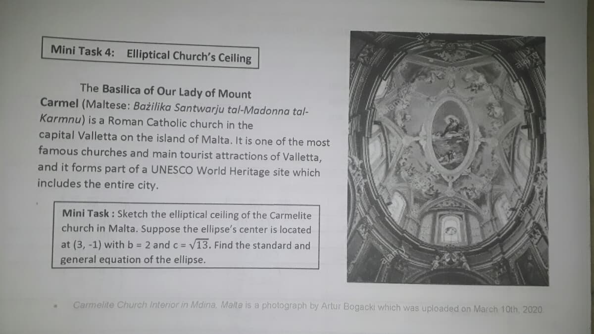 Mini Task 4: Elliptical Church's Ceiling
The Basilica of Our Lady of Mount
Carmel (Maltese: Bażilika Santwarju tal-Madonna tal-
Karmnu) is a Roman Catholic church in the
capital Valletta on the island of Malta. It is one of the most
famous churches and main tourist attractions of Valletta,
and it forms part of a UNESCO World Heritage site which
includes the entire city.
Mini Task : Sketch the elliptical ceiling of the Carmelite
church in Malta. Suppose the ellipse's center is located
V13. Find the standard and
at (3, -1) with b = 2 and C =
general equation of the ellipse.
Carmelite Church Interior in Mdina, Malta is a photograph by Artur Bogacki which was uploaded on March 10th, 2020.
