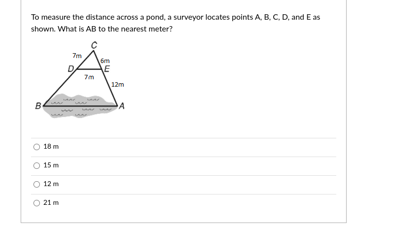 To measure the distance across a pond, a surveyor locates points A, B, C, D, and E as
shown. What is AB to the nearest meter?
7m
6m
E
7m
12m
B
18 m
15 m
12 m
21 m
