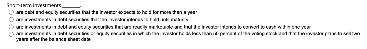 Short-term investments
are debt and equity securities that the investor expects to hold for more than a year
are investments in debt securities that the investor intends to hold until maturity
are investments in debt and equity securities that are readily marketable and that the investor intends to convert to cash within one year
are investments in debt securities or equity securities in which the investor holds less than 50 percent of the voting stock and that the investor plans to sell two
years after the balance sheet date