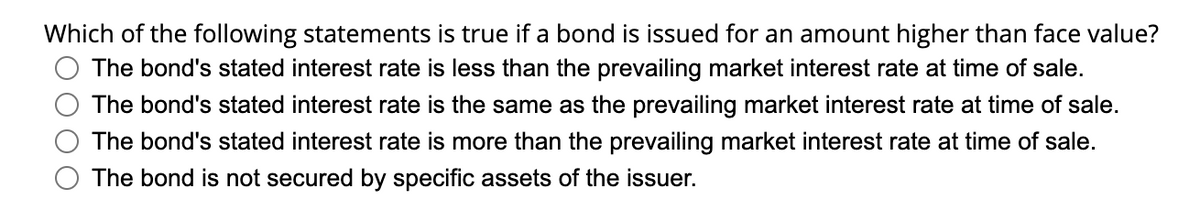 Which of the following statements is true if a bond is issued for an amount higher than face value?
The bond's stated interest rate is less than the prevailing market interest rate at time of sale.
The bond's stated interest rate is the same as the prevailing market interest rate at time of sale.
The bond's stated interest rate is more than the prevailing market interest rate at time of sale.
The bond is not secured by specific assets of the issuer.