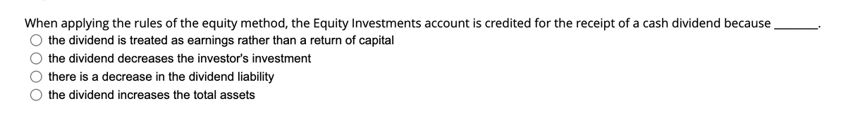 When applying the rules of the equity method, the Equity Investments account is credited for the receipt of a cash dividend because
the dividend is treated as earnings rather than a return of capital
the dividend decreases the investor's investment
there is a decrease in the dividend liability
the dividend increases the total assets