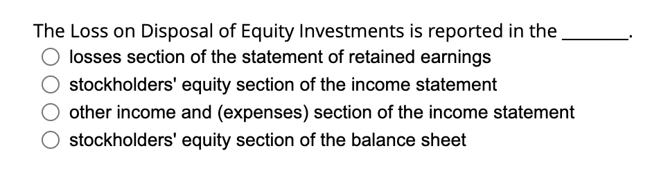 The Loss on Disposal of Equity Investments is reported in the
losses section of the statement of retained earnings
stockholders' equity section of the income statement
other income and (expenses) section of the income statement
stockholders' equity section of the balance sheet