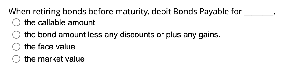 When retiring bonds before maturity, debit Bonds Payable for
O the callable amount
the bond amount less any discounts or plus any gains.
the face value
the market value