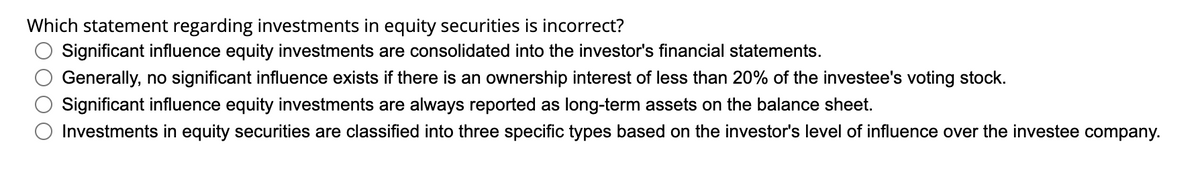 Which statement regarding investments in equity securities is incorrect?
Significant influence equity investments are consolidated into the investor's financial statements.
Generally, no significant influence exists if there is an ownership interest of less than 20% of the investee's voting stock.
Significant influence equity investments are always reported as long-term assets on the balance sheet.
Investments in equity securities are classified into three specific types based on the investor's level of influence over the investee company.
