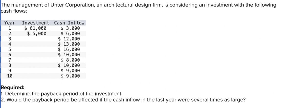 The management of Unter Corporation, an architectural design firm, is considering an investment with the following
cash flows:
Year
L234567899
10
Investment Cash Inflow
$ 61,000
$5,000
$3,000
$6,000
$ 12,000
$ 13,000
$ 16,000
$ 10,000
$ 8,000
$ 10,000
$9,000
$9,000
Required:
1. Determine the payback period of the investment.
2. Would the payback period be affected if the cash inflow in the last year were several times as large?