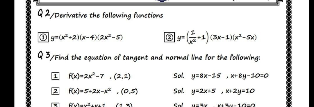 Q2/Derivative the following functions
O y=(x2+2)(x-4)(2x²-5)
2 y=
+1)(3x-1)(x²-5x)
Q3/Find the equation of tangent and normal line for the following:
1
f(x)=2x²-7 , (2,1)
Sol. y=8x-15 , X+8y-10=0
F(x)=5+2x-x2 , (0,5)
Sol. y=2x+5 , X+2y=10
f(x)=x2+x+1.
(1.3)
Sol
u=3x
X+3u-1O=O
