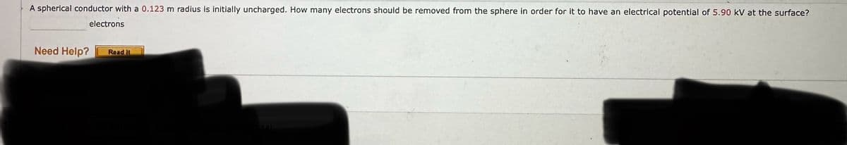 A spherical conductor with a 0.123 m radius is initially uncharged. How many electrons should be removed from the sphere in order for it to have an electrical potential of 5.90 kV at the surface?
electrons
Need Help?
Read It