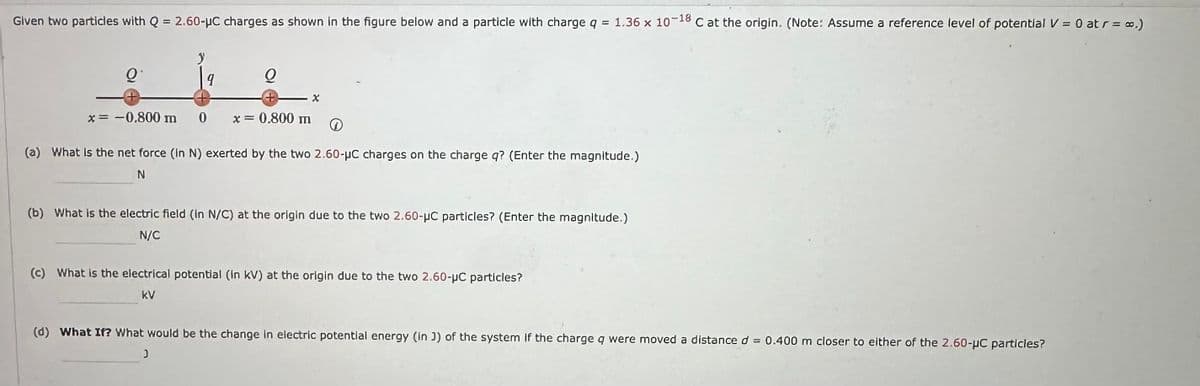 Given two particles with Q = 2.60-μC charges as shown in the figure below and a particle with charge q = 1.36 x 10
-18
C at the origin. (Note: Assume a reference level of potential V = 0 at r = ∞.)
O
9
* = -0.800 m 0
Q
+
x = 0.800 m
X
(a) What is the net force (In N) exerted by the two 2.60-μC charges on the charge q? (Enter the magnitude.)
N
(b) What is the electric field (in N/C) at the origin due to the two 2.60-μC particles? (Enter the magnitude.)
N/C
J
(c) What is the electrical potential (in KV) at the origin due to the two 2.60-μC particles?
kV
(d) What If? What would be the change in electric potential energy (in J) of the system If the charge q were moved a distance d = 0.400 m closer to either of the 2.60-μC particles?