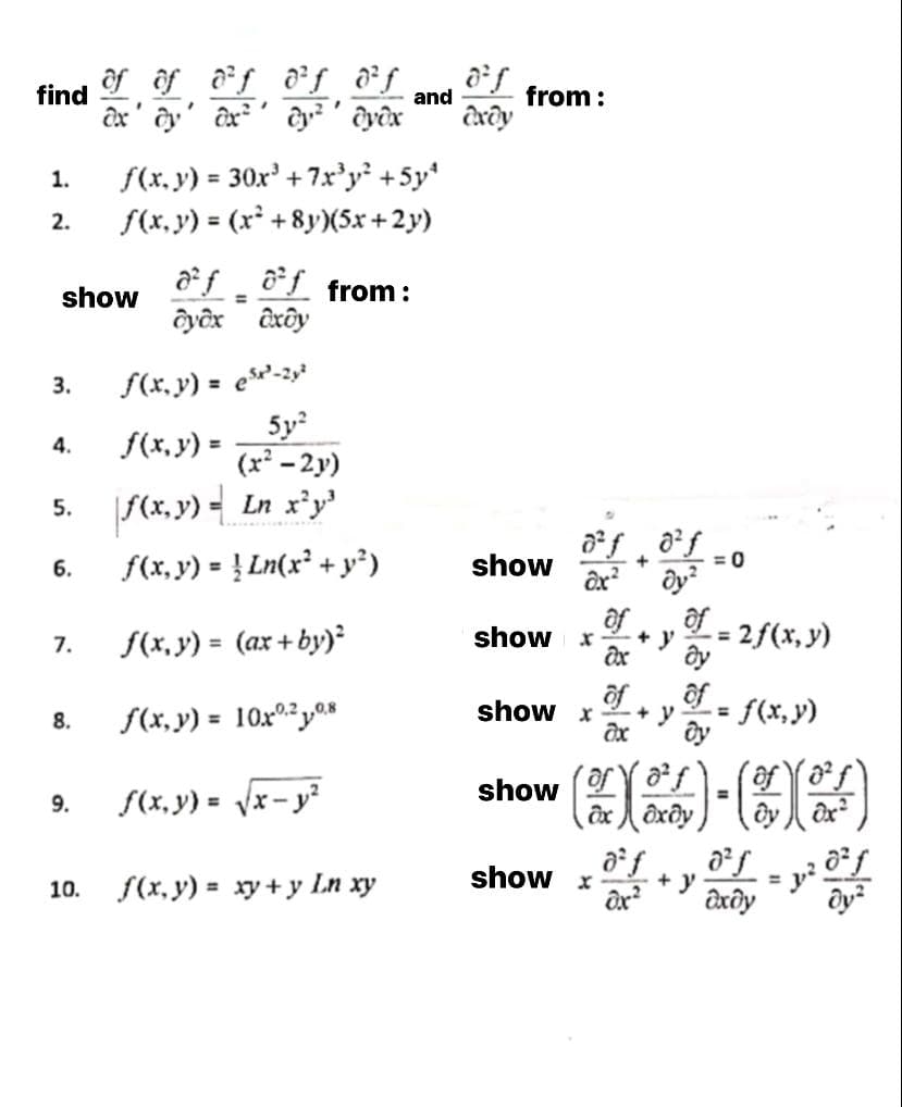 ôf ôf af df &f
find
and
from :
1.
f(x, y) = 30x' + 7xr'y' +5y*
%3D
f(x, y) = (x +8y)(5x +2y)
2.
%3D
af ôf from:
ôyêx ôxôy
show
%3D
S(x, y) = e'-2s*
5y
(x² - 2y)
3.
%3D
4.
f(x, y) =
5. S(x, y) - Ln x'y'
f(x, y) = ! Ln(x² + y²)
show
= 0
+
6.
%3D
af
ôf
2f(x, y)
f(x, y) = (ax+ by)²
show
+ y
ây
%3D
7.
of
ôf
= f(x,y)
f(x, y) = 10x0y08
show x
+ y
%3D
8.
show
f(x, y) =
%3D
9.
%3D
x-
ôx ôxôy
show x
f(x, y) = xy+ y Ln xy
+ y
Əxôy
10.
%3D
