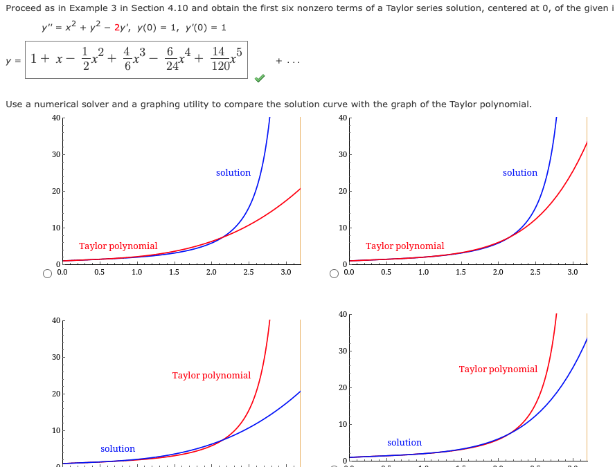 Proceed as in Example 3 in Section 4.10 and obtain the first six nonzero terms of a Taylor series solution, centered at 0, of the given i
y"= x² + y²-2y', y(0) = 1, y'(0) = 1
y = 1 + x-
30
20
10
0.0
40
Use a numerical solver and a graphing utility to compare the solution curve with the graph of the Taylor polynomial.
40
40
30
20
12
-x² +
10
4 3
x
6
Taylor polynomial
0.5
1.0
64
solution
x² +
24*
14 5
120₁
1.5
solution
2.0
2.5
3.0
30
20
10
0
0.0
Taylor polynomial
40
0.5
30
Taylor polynomial
컈
20
10
1.0
solution
1.5
solution
2.0
2.5
Taylor polynomial
3.0