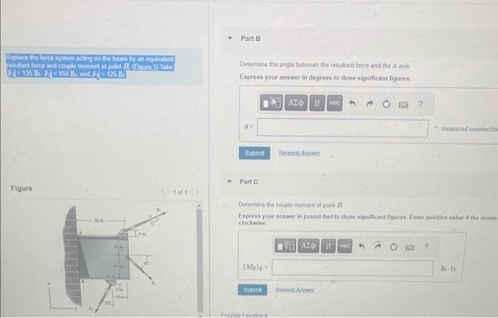 Replace the force system acting on the beam by an equivalent
resultant force and couple moment at point B (Figure 1) Take
Fl=135 lb. F150 lb, and F 125 lb
Figure
1
(1 of 1
Part B
Determine the angle between the resultant force and the ar axis
Express your answer in degrees to three significant figures.
=
Submit
Part C
(Ma)
Submit
| ΑΣΦ | 11
Provide Feedback
Request Answer
Determine the couple moment at point B
Express your answer in pound-feet to three significant figures. Enter positive value if the mome
clockwise.
vec
VAXO I vec
Request Answer
"measured counterclos
lb-ft