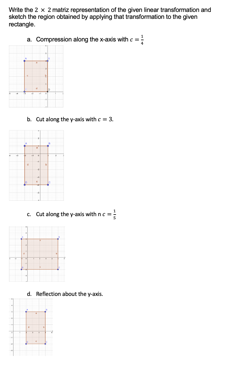 Write the 2 x 2 matriz representation of the given linear transformation and
sketch the region obtained by applying that transformation to the given
rectangle.
a. Compression along the x-axis with c =
1/4
b. Cut along the y-axis with c = 3.
A
d
ID
C
b
B
c. Cut along the y-axis with n c =
d. Reflection about the y-axis.