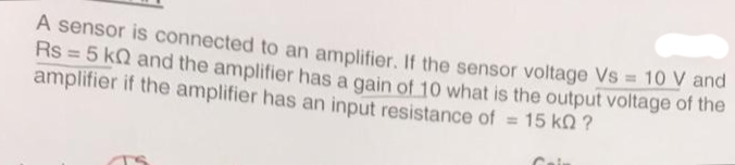 A sensor is connected to an amplifier. If the sensor voltage Vs = 10 V and
Rs = 5 kn and the amplifier has a gain of 10 what is the output voltage of the
amplifier if the amplifier has an input resistance of = 15 KQ ?