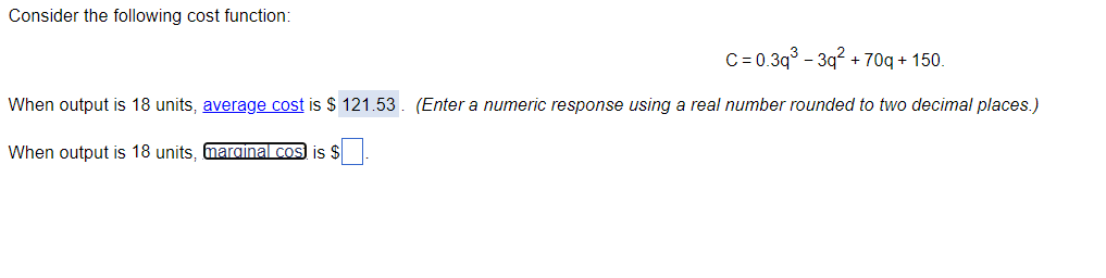 Consider the following cost function:
C=0.3q³-3q² +70q+150.
When output is 18 units, average cost is $121.53. (Enter a numeric response using a real number rounded to two decimal places.)
When output is 18 units, marginal cos) is $.