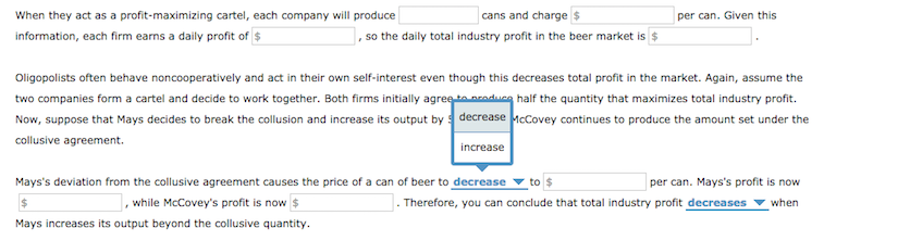 When they act as a profit-maximizing cartel, each company will produce
information, each firm earns a daily profit of $
cans and charge $
, so the daily total industry profit in the beer market is $
Oligopolists often behave noncooperatively and act in their own self-interest even though this decreases total profit in the market. Again, assume the
two companies form a cartel and decide to work together. Both firms initially agree to produce half the quantity that maximizes total industry profit.
Now, suppose that Mays decides to break the collusion and increase its output by decrease McCovey continues to produce the amount set under the
collusive agreement.
increase
per can. Given this
Mays's deviation from the collusive agreement causes the price of a can of beer to decrease to $
$
while McCovey's profit is now $
Mays increases its output beyond the collusive quantity.
per can. Mays's profit is now
when
Therefore, you can conclude that total industry profit decreases