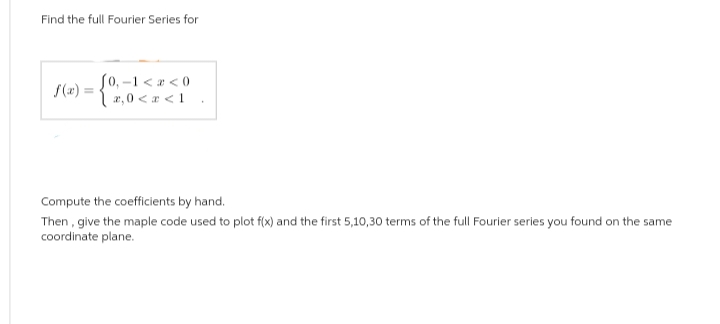 Find the full Fourier Series for
f(x) = { 2,0<x<1
Compute the coefficients by hand.
Then, give the maple code used to plot f(x) and the first 5,10,30 terms of the full Fourier series you found on the same
coordinate plane.