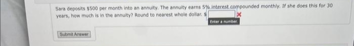 Sara deposits $500 per month into an annuity. The annuity earns 5%.interest.compounded monthly. If she does this for 30
years, how much is in the annuity? Round to nearest whole dollar. S
Enter a number,
Submit Answer