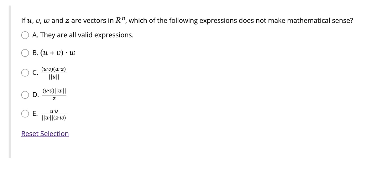 If u, v, w and z are vectors in R", which of the following expressions does not make mathematical sense?
A. They are all valid expressions.
B. (u + v). w
(u.v)(w.z)
||u||
C.
(u.v)||w||
Z
U.V
||w||(z.w)
Reset Selection
E.