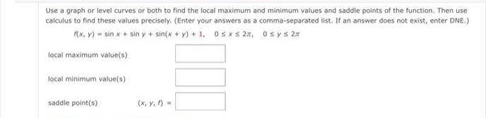 Use a graph or level curves or both to find the local maximum and minimum values and saddle points of the function. Then use
calculus to find these values precisely. (Enter your answers as a comma-separated list. If an answer does not exist, enter DNE.)
f(x, y) = sin x + sin y + sin(x+y)+1,
0≤x≤ 2,
Osys 2*
local maximum value(s)
local minimum value(s)
saddle point(s)
(x, y, f) =