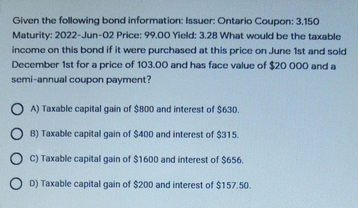 Given the following bond information: Issuer: Ontario Coupon: 3.150
Maturity: 2022-Jun-02 Price: 99.00 Yield: 3.28 What would be the taxable
income on this bond if it were purchased at this price on June 1st and sold
December 1st for a price of 103.00 and has face value of $20 000 and a
semi-annual coupon payment?
O A) Taxable capital gain of $800 and interest of $630.
O B) Taxable capital gain of $400 and interest of $315.
O C) Taxable capital gain of $1600 and interest of $656.
O D) Taxable capital gain of $200 and interest of $157.50.
