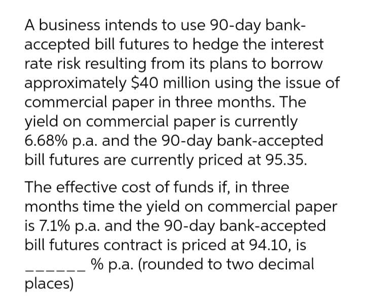 A business intends to use 90-day bank-
accepted bill futures to hedge the interest
rate risk resulting from its plans to borrow
approximately $40 million using the issue of
commercial paper in three months. The
yield on commercial paper is currently
6.68% p.a. and the 90-day bank-accepted
bill futures are currently priced at 95.35.
The effective cost of funds if, in three
months time the yield on commercial paper
is 7.1% p.a. and the 90-day bank-accepted
bill futures contract is priced at 94.10, is
% p.a. (rounded to two decimal
places)
